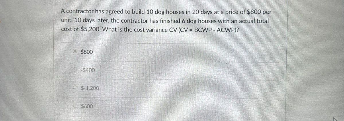 A contractor has agreed to build 10 dog houses in 20 days at a price of $800 per
unit. 10 days later, the contractor has finished 6 dog houses with an actual total
cost of $5,200. What is the cost variance CV (CV = BCWP - ACWP)?
$800
$400
$-1,200
$600
