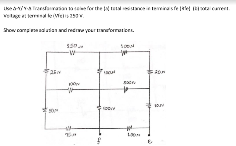 Use A-Y/ Y-A Transformation to solve for the (a) total resistance in terminals fe (Rfe) (b) total current.
Voltage at terminal fe (Vfe) is 250 V.
Show complete solution and redraw your transformations.
250
100N
-
Z 25N
100N
SOON
100N
10N
100N
-M-
15N
100N
e
