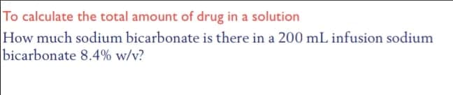 To calculate the total amount of drug in a solution
How much sodium bicarbonate is there in a 200 mL infusion sodium
bicarbonate 8.4% w/v?