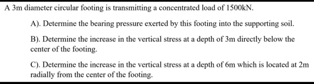 A 3m diameter circular footing is transmitting a concentrated load of 1500KN.
A). Determine the bearing pressure exerted by this footing into the supporting soil.
B). Determine the increase in the vertical stress at a depth of 3m directly below the
center of the footing.
C). Determine the increase in the vertical stress at a depth of 6m which is located at 2m
radially from the center of the footing.