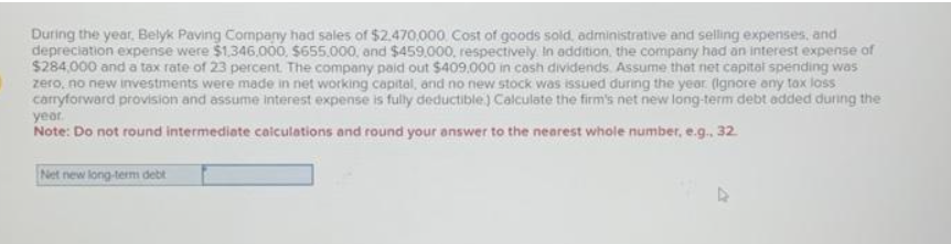 During the year, Belyk Paving Company had sales of $2.470,000 Cost of goods sold, administrative and selling expenses, and
depreciation expense were $1,346,000, $655.000, and $459.000, respectively. In addition, the company had an interest expense of
$284,000 and a tax rate of 23 percent. The company paid out $409.000 in cash dividends. Assume that net capital spending was
zero, no new investments were made in net working capital, and no new stock was issued during the year (ignore any tax loss
carryforward provision and assume interest expense is fully deductible) Calculate the firm's net new long-term debt added during the
year.
Note: Do not round intermediate calculations and round your answer to the nearest whole number, e.g.. 32.
Net new long-term debt