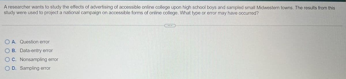 A researcher wants to study the effects of advertising of accessible online college upon high school boys and sampled small Midwestern towns. The results from this
study were used to project a national campaign on accessible forms of online college. What type or error may have occurred?
OA. Question error
OB. Data-entry error
OC. Nonsampling error
OD. Sampling error
IZED