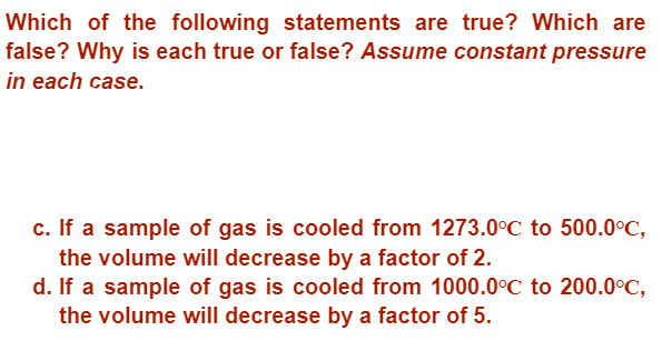 Which of the following statements are true? Which are
false? Why is each true or false? Assume constant pressure
in each case.
c. If a sample of gas is cooled from 1273.0°C to 500.0°C,
the volume will decrease by a factor of 2.
d. If a sample of gas is cooled from 1000.0°C to 200.0°C,
the volume will decrease by a factor of 5.