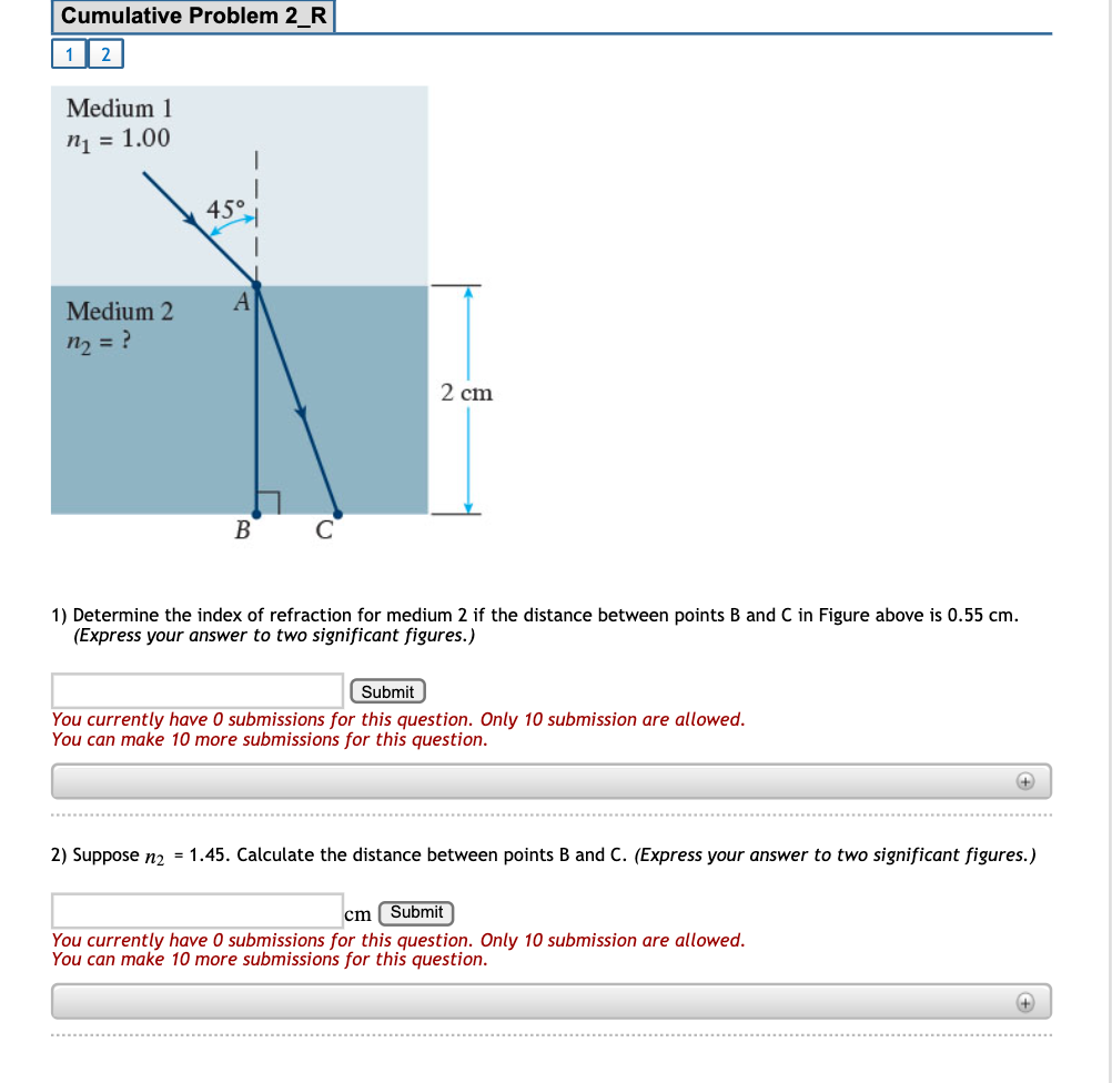 Cumulative Problem 2_R
1| 2
Medium 1
ni = 1.00
45°
Medium 2
n2 = ?
2 cm
B
1) Determine the index of refraction for medium 2 if the distance between points B and C in Figure above is 0.55 cm.
(Express your answer to two significant figures.)
Submit
You currently have 0 submissions for this question. Only 10 submission are allowed.
You can make 10 more submissions for this question.
2) Suppose n2 = 1.45. Calculate the distance between points B and C. (Express your answer to two significant figures.)
cm ( Submit
You currently have 0 submissions for this question. Only 10 submission are allowed.
You can make 10 more submissions for this question.
