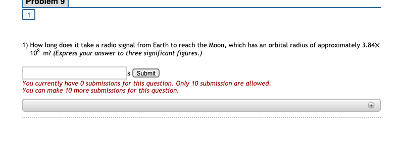 1) How long does it take a radio signal from Earth to reach the Moon, which has an orbital radius of approximately 3.84X
10° m? (Express your answer to three significant figures.)
s Submit
You currently have O submissions for this question. Only 10 submission are allowed.
You can make 10 more submissions for this question.
