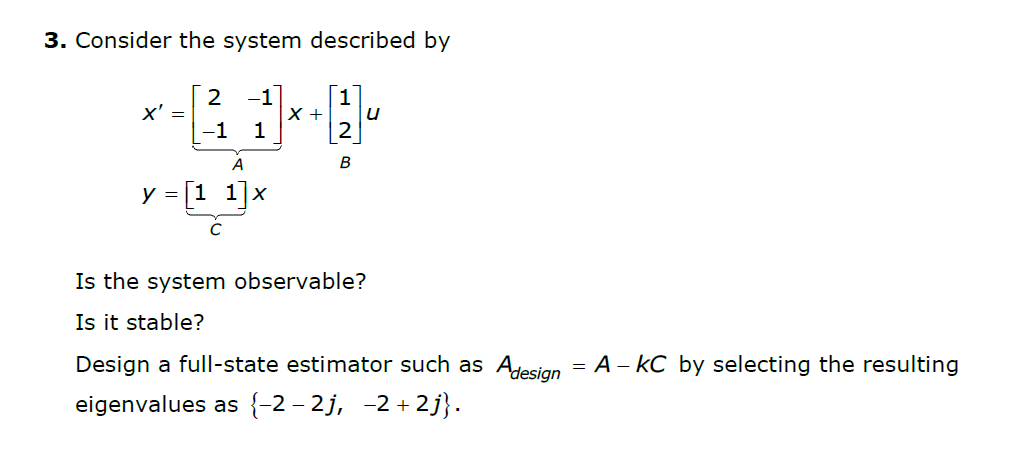 3. Consider the system described by
1
2
x' =
-1
-1
X +
1
A
y = [1 1]x
Is the system observable?
Is it stable?
Design a full-state estimator such as Ajesian = A – kC by selecting the resulting
eigenvalues as {-2 – 2j, -2 + 2j}.

