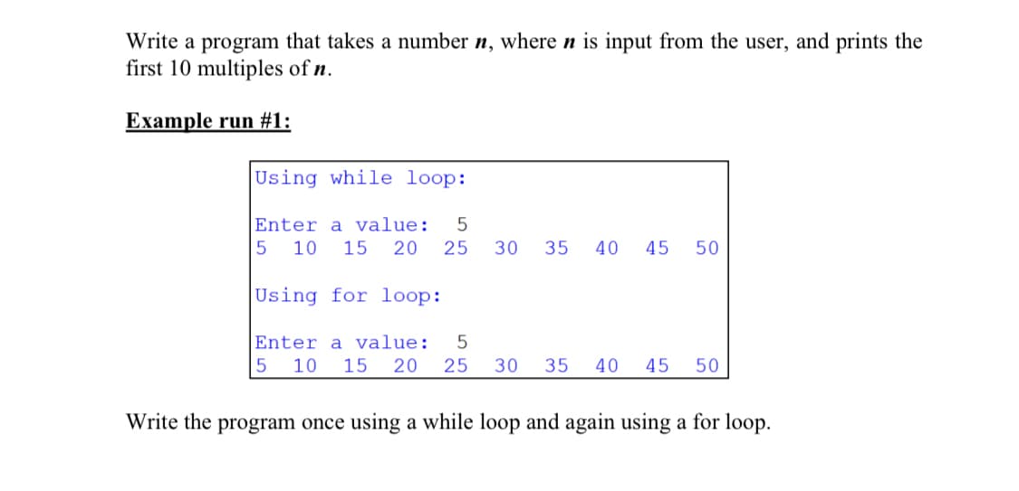 Write a program that takes a number n, where n is input from the user, and prints the
first 10 multiples of n.
Example run #1:
Using while loop:
Enter a value:
5
10
15
20
25
30
35
40
45
50
Using for loop:
Enter a value:
5
10
15
20
25
30
35
40
45
50
Write the program once using a while loop and again using a for loop.
