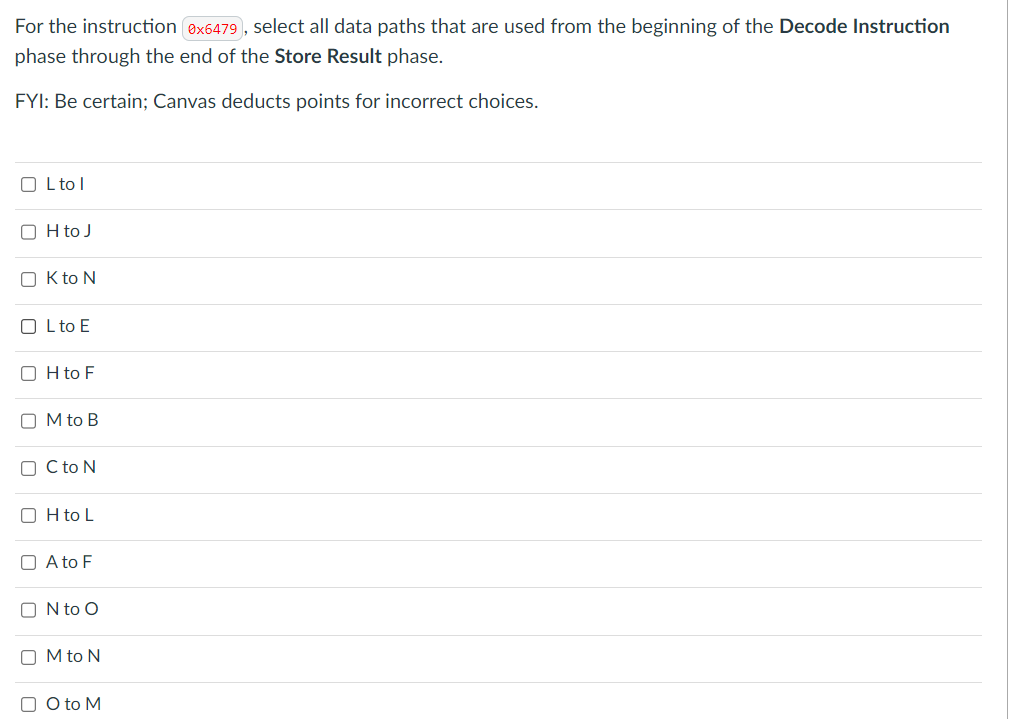 For the instruction (0x6479), select all data paths that are used from the beginning of the Decode Instruction
phase through the end of the Store Result phase.
FYI: Be certain; Canvas deducts points for incorrect choices.
OL tol
OH to J
OK to N
OL to E
OH to F
OM to B
OC to N
OH to L
A to F
ON to O
OM to N
O to M