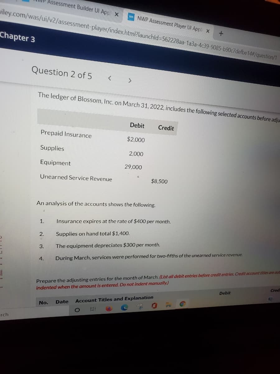 Assessment Builder UI App X
iley.com/was/ui/v2/assessment-player/index.html?launchld%3D562228aa-1a3a-4c39-9085-b90c7defbe14#/question/1
NWP Assessment Player UI Appli X
Chapter 3
Question 2 of 5
< >
The ledger of Blossom, Inc. on March 31, 2022, includes the following selected accounts before adju
Debit
Credit
Prepaid Insurance
$2,000
Supplies
2,000
Equipment
29,000
Unearned Service Revenue
$8,500
An analysis of the accounts shows the following.
1.
Insurance expires at the rate of $400 per month.
2.
Supplies on hand total $1,400.
3.
The equipment depreciates $300 per month.
4.
During March, services were performed for two-fifths of the unearned service revenue.
Prepare the adjusting entries for the month of March. (List all debit entries before credit entries. Credit account titles are autn
Credu
indented when the amount is entered. Do not indent manually.)
Debit
Date
Account Titles and Explanation
No.
rch
