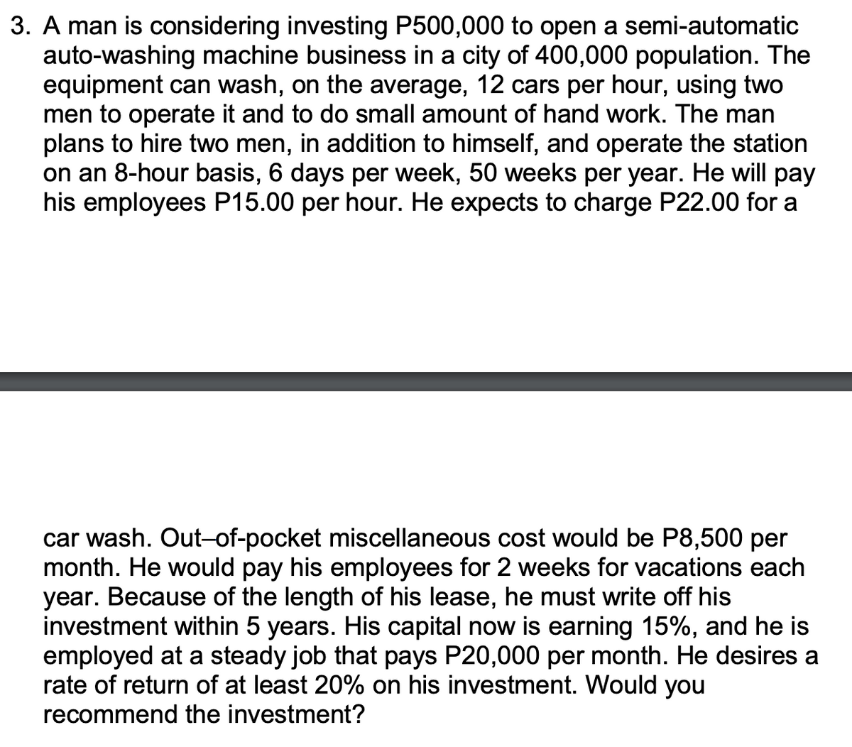 3. A man is considering investing P500,000 to open a semi-automatic
auto-washing machine business in a city of 400,000 population. The
equipment can wash, on the average, 12 cars per hour, using two
men to operate it and to do small amount of hand work. The man
plans to hire two men, in addition to himself, and operate the station
on an 8-hour basis, 6 days per week, 50 weeks per year. He will pay
his employees P15.00 per hour. He expects to charge P22.00 for a
car wash. Out-of-pocket miscellaneous cost would be P8,500 per
month. He would pay his employees for 2 weeks for vacations each
year. Because of the length of his lea
investment within 5 years. His capital now is earning 15%, and he is
employed at a steady job that pays P20,000 per month. He desires a
rate of return of at least 20% on his investment. Would you
recommend the investment?
he must write off his
