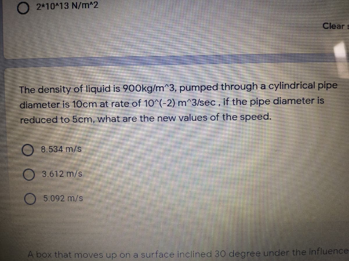 O 2*10^13 N/m^2
Clear s
The density of liquid is 900kg/m^3, pumped through a cylindrical pipe
diameter is 10cm at rate of 10^(-2) m^3/lsec, if the pipe diameter is
reduced to 5cm, what are the new values of the speed.
8.534 m/s
3.612 m/s
O5.092 m/s
A box that moves up on a surface inclined 30 degree under the influence
