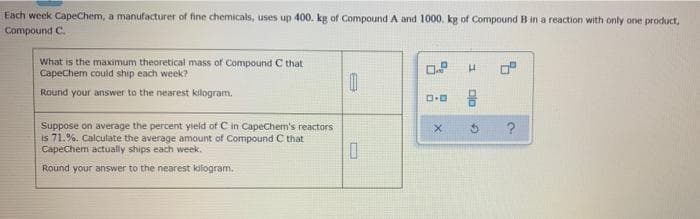 Each week CapeChem, a manufacturer of fine chemicals, uses up 400. kg of Compound A and 1000. kg of Compound B in a reaction with only one product,
Compound C.
What is the maximum theoretical mass of Compound C that
CapeChem could ship each week?
0.8
H
Round your answer to the nearest kilogram.
0
Suppose on average the percent yield of C in CapeChem's reactors
is 71.%. Calculate the average amount of Compound C that
CapeChem actually ships each week.
0
Round your answer to the nearest kilogram.
MEER
0.0
X
Dla
?