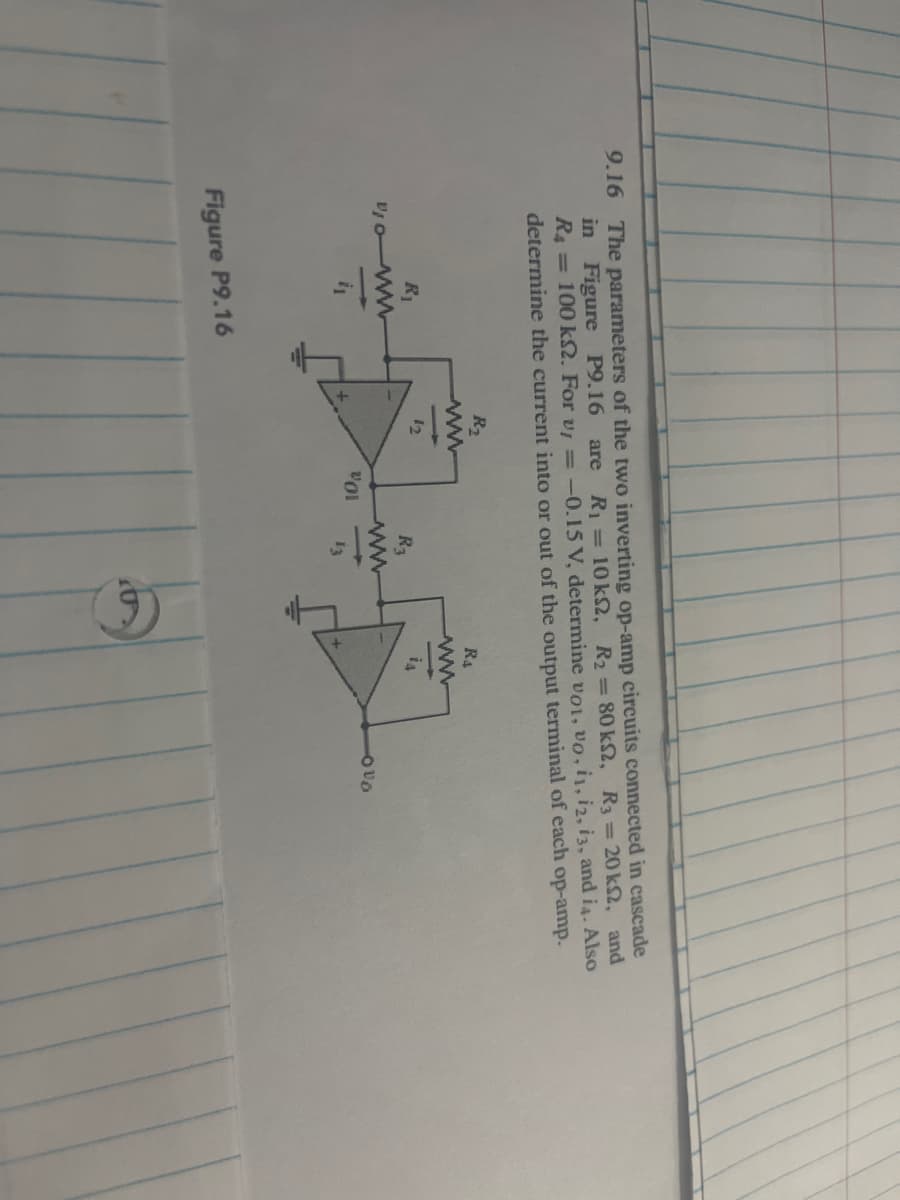 are
9.16 The parameters of the two inverting op-amp circuits connected in cascade
in Figure P9.16 R₁ = 10 ks2, R₂ = 80 ks, R3 = 20 k2, and
R4 = 100 ks2. For v = -0.15 V, determine voi, vo, 11, 12, 13, and i4. Also
determine the current into or out of the output terminal of each op-amp.
R₁
V10- ww
7₁
Figure P9.16
R₂
www
+
201
R3
ww
13
R₁
ww
is
-000