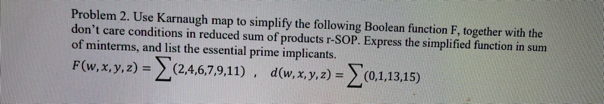 Problem 2. Use Karnaugh map to simplify the following Boolean function F, together with the
don't care conditions in reduced sum of products r-SOP. Express the simplified function in sum
of minterms, and list the essential prime implicants.
F(w,x, y, z) = (2,4,6,7,9,11), d(w,x, y,2) = (0,1,13,15)
