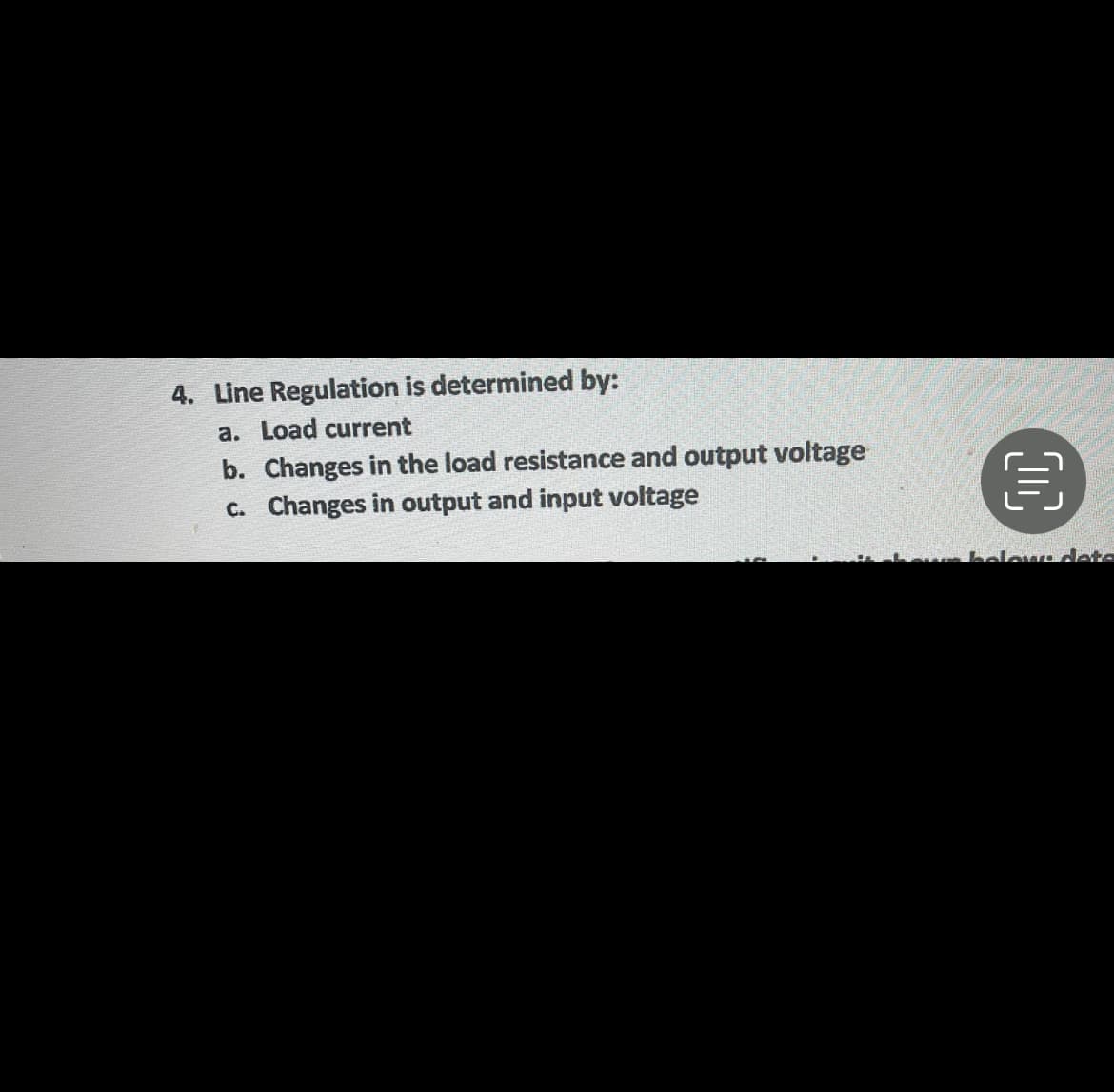 4. Line Regulation is determined by:
a. Load current
b. Changes in the load resistance and output voltage
C. Changes in output and input voltage
below deta
