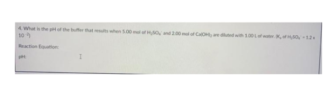 4. What is the pH of the buffer that results when 5.00 mol of H SO, and 2.00 mol of CalOH), are diluted with 1.00 Lof water. K, of H,SO,- 1.2x
10 )
Reaction Equation:
pH:
