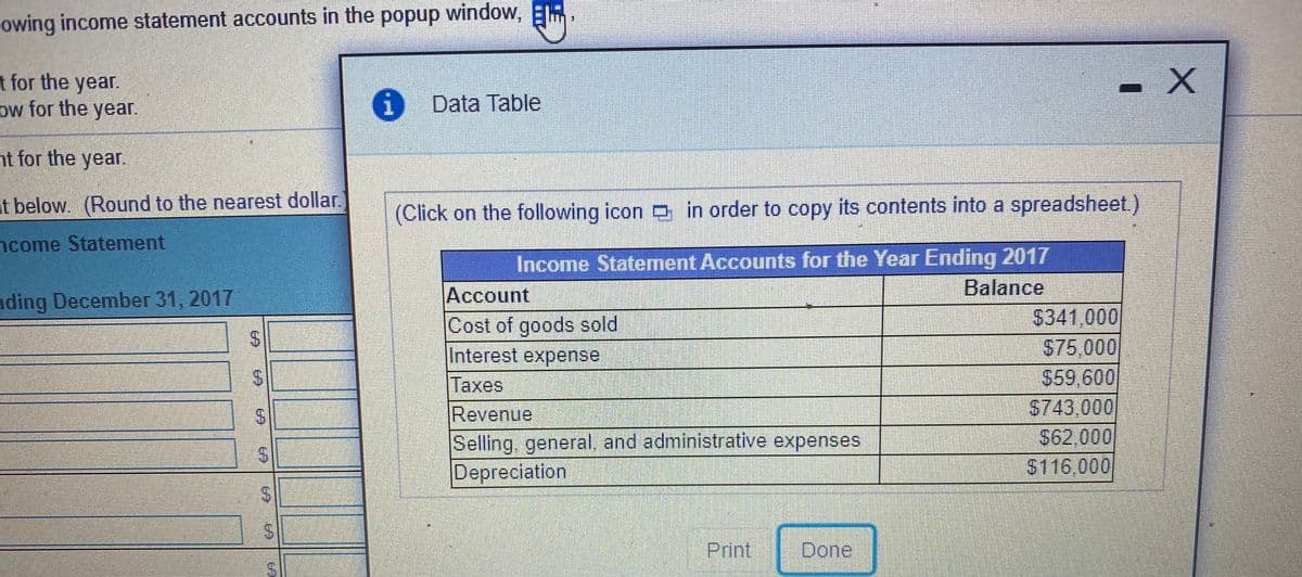 owing income statement accounts in the popup window, E
t for the year.
ow for the year.
Data Table
nt for the year.
at below. (Round to the nearest dollar.
(Click on the following icon in order to copy its contents into a spreadsheet.)
ncome Statement
Income Statement Accounts for the Year Ending 2017
Balance
nding December 31, 2017
Account
Cost of goods sold
Interest expense
Taxes
Revenue
Selling, general, and administrative expenses
Depreciation
$341,000
$75,000
59,600
S743,000
$62,000
$116,000
Print
Done
%24
%24
%24
