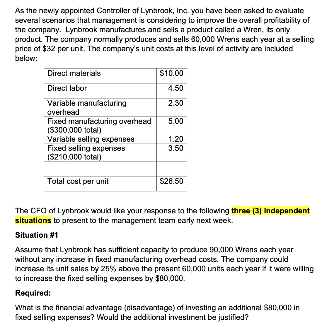 As the newly appointed Controller of Lynbrook, Inc. you have been asked to evaluate
several scenarios that management is considering to improve the overall profitability of
the company. Lynbrook manufactures and sells a product called a Wren, its only
product. The company normally produces and sells 60,000 Wrens each year at a selling
price of $32 per unit. The company's unit costs at this level of activity are included
below:
Direct materials
$10.00
Direct labor
4.50
Variable manufacturing
2.30
overhead
Fixed manufacturing overhead
5.00
($300,000 total)
Variable selling expenses
1.20
Fixed selling expenses
3.50
($210,000 total)
Total cost per unit
$26.50
The CFO of Lynbrook would like your response to the following three (3) independent
situations to present to the management team early next week.
Situation #1
Assume that Lynbrook has sufficient capacity to produce 90,000 Wrens each year
without any increase in fixed manufacturing overhead costs. The company could
increase its unit sales by 25% above the present 60,000 units each year if it were willing
to increase the fixed selling expenses by $80,000.
Required:
What is the financial advantage (disadvantage) of investing an additional $80,000 in
fixed selling expenses? Would the additional investment be justified?