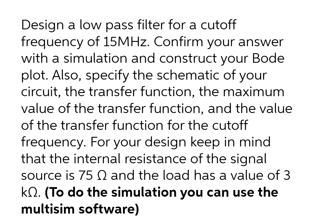 Design a low pass filter for a cutoff
frequency of 15MHZ. Confirm your answer
with a simulation and construct your Bode
plot. Also, specify the schematic of your
circuit, the transfer function, the maximum
value of the transfer function, and the value
of the transfer function for the cutoff
frequency. For your design keep in mind
that the internal resistance of the signal
source is 75 Q and the load has a value of 3
kQ. (To do the simulation you can use the
multisim software)
