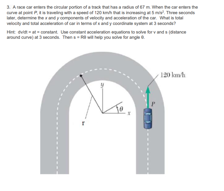 3. A race car enters the circular portion of a track that has a radius of 67 m. When the car enters the
curve at point P, it is traveling with a speed of 120 km/h that is increasing at 5 m/s². Three seconds
later, determine the x and y components of velocity and acceleration of the car. What is total
velocity and total acceleration of car in terms of x and y coordinate system at 3 seconds?
Hint: dv/dt = at = constant. Use constant acceleration equations to solve for v and s (distance
around curve) at 3 seconds. Then s = R® will help you solve for angle 0.
120 km/h
r
