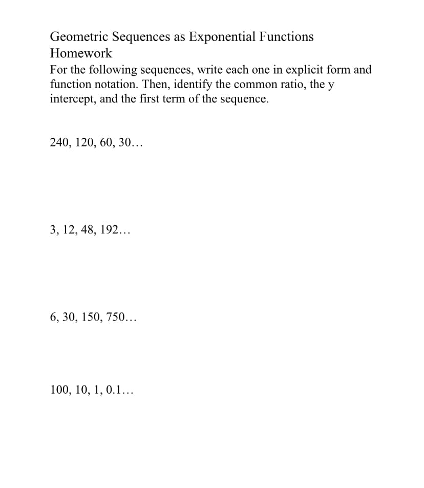 Geometric Sequences as Exponential Functions
Homework
For the following sequences, write each one in explicit form and
function notation. Then, identify the common ratio, the y
intercept, and the first term of the sequence.
240, 120, 60, 30...
3, 12, 48, 192...
6, 30, 150, 750...
100, 10, 1, 0.1...
