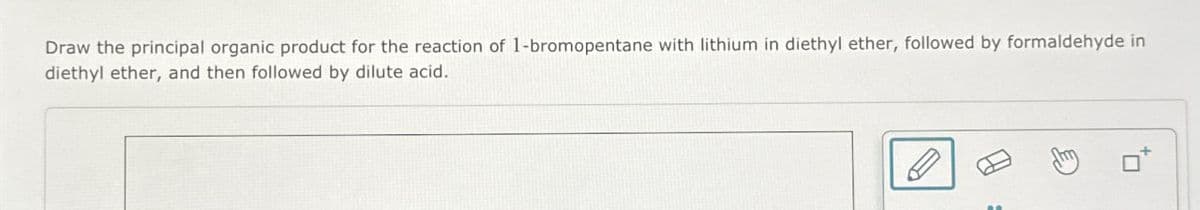 Draw the principal organic product for the reaction of 1-bromopentane with lithium in diethyl ether, followed by formaldehyde in
diethyl ether, and then followed by dilute acid.