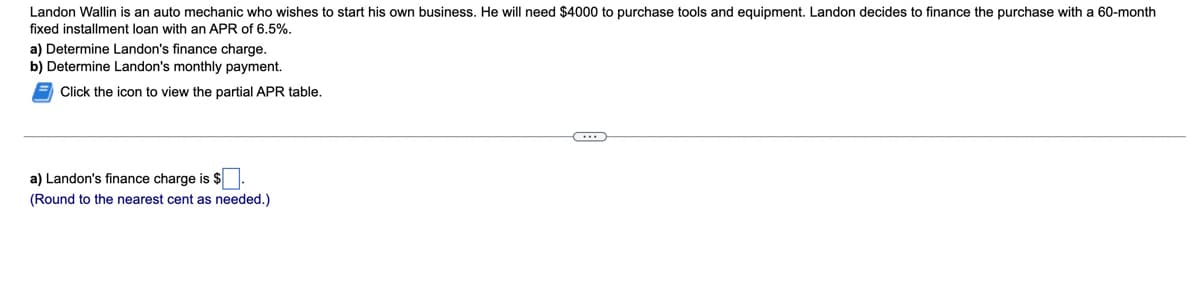 Landon Wallin is an auto mechanic who wishes to start his own business. He will need $4000 to purchase tools and equipment. Landon decides to finance the purchase with a 60-month
fixed installment loan with an APR of 6.5%.
a) Determine Landon's finance charge.
b) Determine Landon's monthly payment.
Click the icon to view the partial APR table.
a) Landon's finance charge is $
(Round to the nearest cent as needed.)
