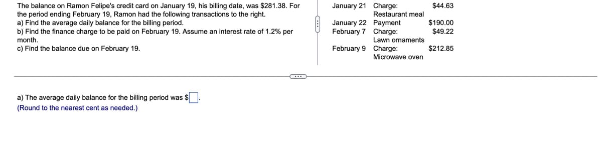 The balance on Ramon Felipe's credit card on January 19, his billing date, was $281.38. For
the period ending February 19, Ramon had the following transactions to the right.
a) Find the average daily balance for the billing period.
b) Find the finance charge to be paid on February 19. Assume an interest rate of 1.2% per
January 21 Charge:
$44.63
Restaurant meal
$190.00
January 22 Payment
February 7 Charge:
$49.22
month.
Lawn ornaments
c) Find the balance due on February 19.
February 9 Charge:
$212.85
Microwave oven
a) The average daily balance for the billing period was $
(Round to the nearest cent as needed.)
