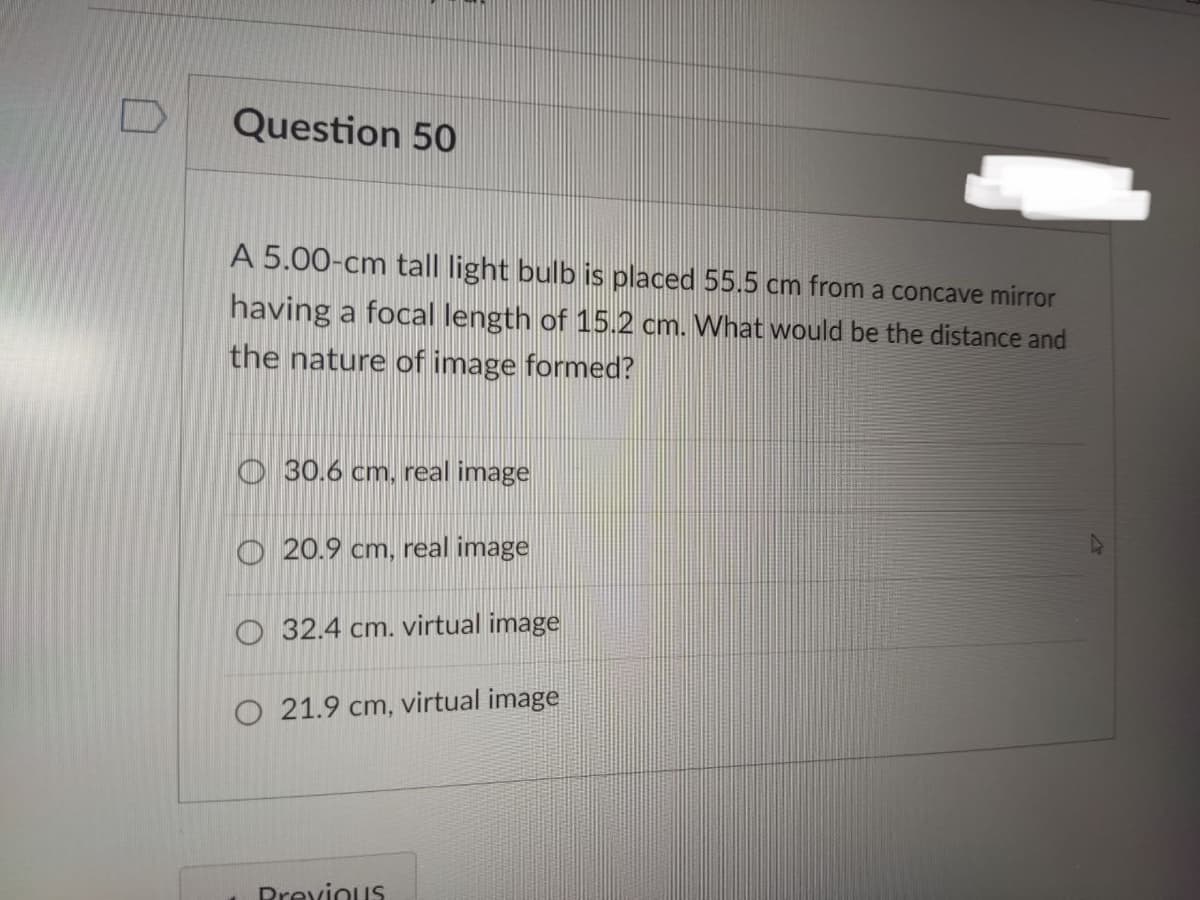 Question 50
A 5.00-cm tall light bulb is placed 55.5 cm from a concave mirror
having a focal length of 15.2 cm. What would be the distance and
the nature of image formed?
30.6 cm, real image
20.9 cm, real image
O 32.4 cm. virtual image
O 21.9 cm, virtual image
Previous
