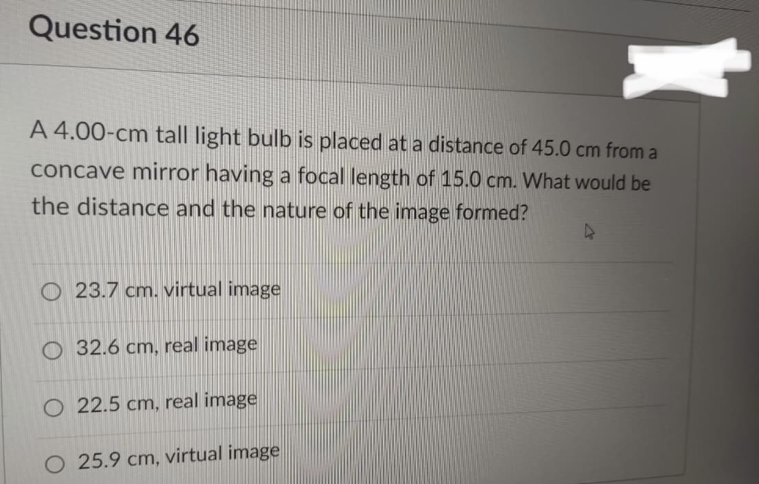 Question 46
A 4.00-cm tall light bulb is placed at a distance of 45.0 cm from a
concave mirror having a focal length of 15.0 cm. What would be
the distance and the nature of the image formed?
23.7 cm. virtual image
32.6 cm, real image
O 22.5 cm, real image
25.9 cm, virtual image