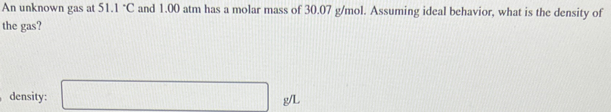 An unknown gas at 51.1 °C and 1.00 atm has a molar mass of 30.07 g/mol. Assuming ideal behavior, what is the density of
the gas?
density:
g/L