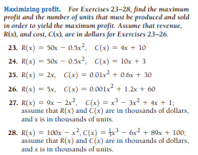 Maximizing profit. For Exercises 23-28, find the maximum
profit and the number of units that must be produced and sold
in order to yield the maximum profit. Assume that revenue,
R(x), and cost, C(x), are in dollars for Exercises 23-26.
23. R(х) %3D 50х - 0.5x2, С(х) %3D 4x + 10
С(х) %3D 10х + 3
24. R(x) = 50x - 0.5x2,
25. R(x) = 2x, C(x) = 0.01x2 + 0.6x + 30
26. R(x) = 5x, C(x) = 0.001x + 1.2x + 60
27. R(x) = 9x - 2x2, C(x) = x - 3x2 + 4x + 1;
assume that R(x) and C(x) are in thousands of dollars,
and x is in thousands of units.
28. R(x) = 100x – x², C(x) = x3 – 6x² + 89x + 100;
assume that R(x) and C(x) are in thousands of dollars,
and x is in thousands of units.

