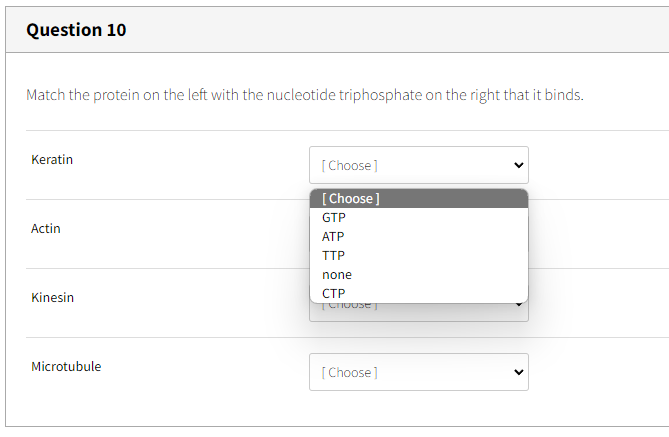 Question 10
Match the protein on the left with the nucleotide triphosphate on the right that it binds.
Keratin
Actin
Kinesin
Microtubule
[Choose]
[Choose]
GTP
ATP
TTP
none
CTP
TCHOUSET
[Choose]