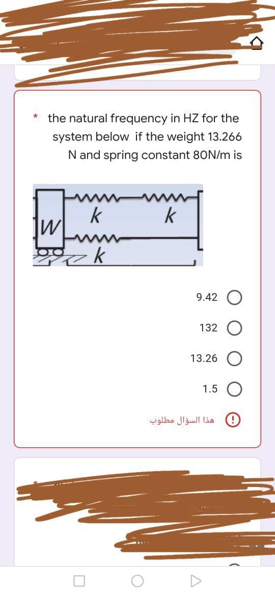 *
the natural frequency in HZ for the
system below if the weight 13.266
N and spring constant 80N/m is
k
k
W
gok
O
9.42
132
13.26
1.5
هذا السؤال مطلوب
