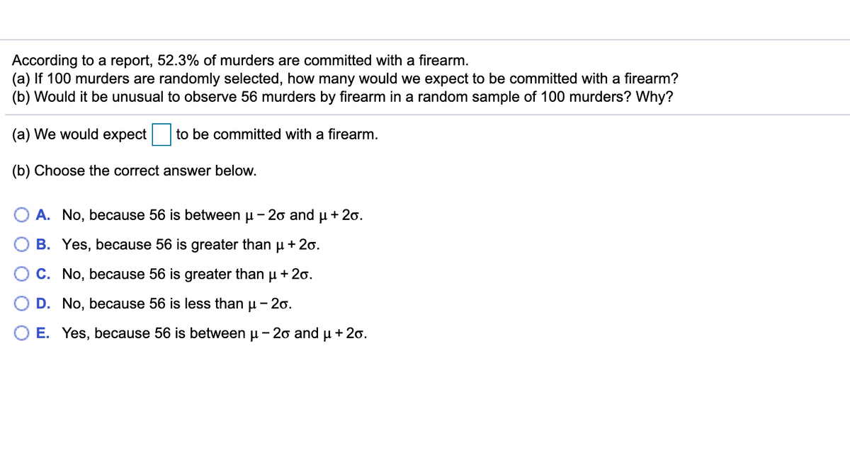 According to a report, 52.3% of murders are committed with a firearm.
(a) If 100 murders are randomly selected, how many would we expect to be committed with a firearm?
(b) Would it be unusual to observe 56 murders by firearm in a random sample of 100 murders? Why?
(a) We would expect to be committed with a firearm.
(b) Choose the correct answer below.
O A. No, because 56 is between u - 20 and u + 20.
O B. Yes, because 56 is greater than
+ 20.
C. No, because 56 is greater than u + 20.
D. No, because 56 is less than u - 20.
O E. Yes, because 56 is between u -2o and
+ 20.
