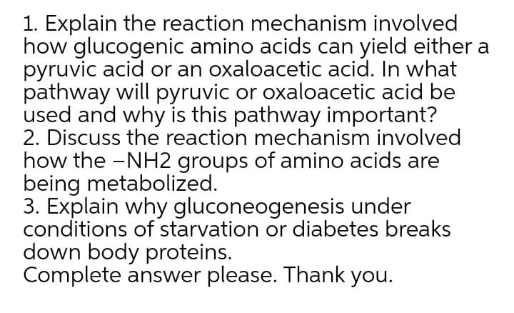 1. Explain the reaction mechanism involved
how glucogenic amino acids can yield either a
pyruvic acid or an oxaloacetic acid. In what
pathway will pyruvic or oxaloacetic acid be
used and why is this pathway important?
2. Discuss the reaction mechanism involved
how the -NH2 groups of amino acids are
being metabolized.
3. Explain why gluconeogenesis under
conditions of starvation or diabetes breaks
down body proteins.
Complete answer please. Thank you.
|
