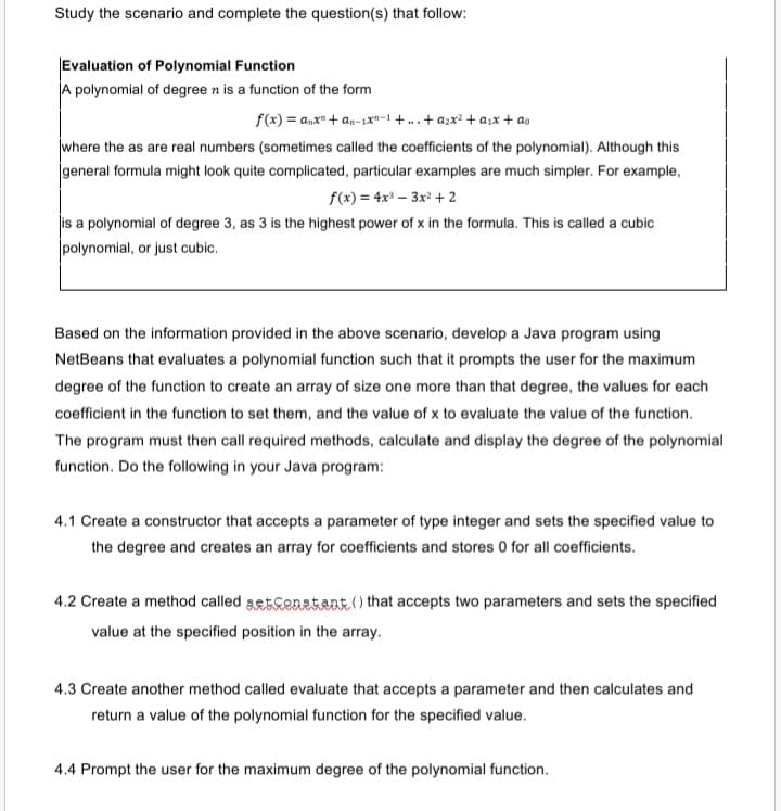 Study the scenario and complete the question(s) that follow:
Evaluation of Polynomial Function
A polynomial of degree n is a function of the form
f(x) = a,x" + an-1xn-1 + ..+ azx? + a,x + as
where the as are real numbers (sometimes called the coefficients of the polynomial). Although this
general formula might look quite complicated, particular examples are much simpler. For example,
f(x) = 4x³ – 3x² + 2
is a polynomial of degree 3, as 3 is the highest power of x in the formula. This is called a cubic
polynomial, or just cubic.
Based on the information provided in the above scenario, develop a Java program using
NetBeans that evaluates a polynomial function such that it prompts the user for the maximum
degree of the function to create an array of size one more than that degree, the values for each
coefficient in the function to set them, and the value of x to evaluate the value of the function.
The program must then call required methods, calculate and display the degree of the polynomial
function. Do the following in your Java program:
4.1 Create a constructor that accepts a parameter of type integer and sets the specified value to
the degree and creates an array for coefficients and stores 0 for all coefficients.
4.2 Create a method called getcenstant.() that accepts two parameters and sets the specified
value at the specified position in the array.
4.3 Create another method called evaluate that accepts a parameter and then calculates and
return a value of the polynomial function for the specified value.
4.4 Prompt the user for the maximum degree of the polynomial function.
