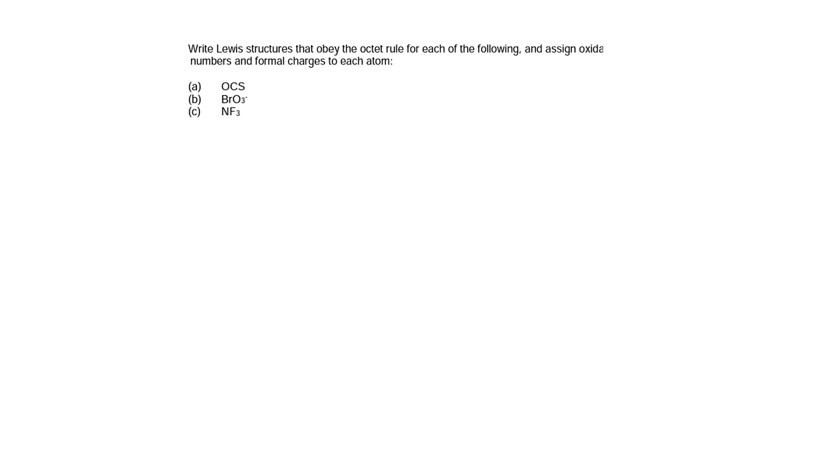 Write Lewis structures that obey the octet rule for each of the following, and assign oxida
numbers and formal charges to each atom:
(a)
(b)
(c)
OCS
BrO3
NF3
