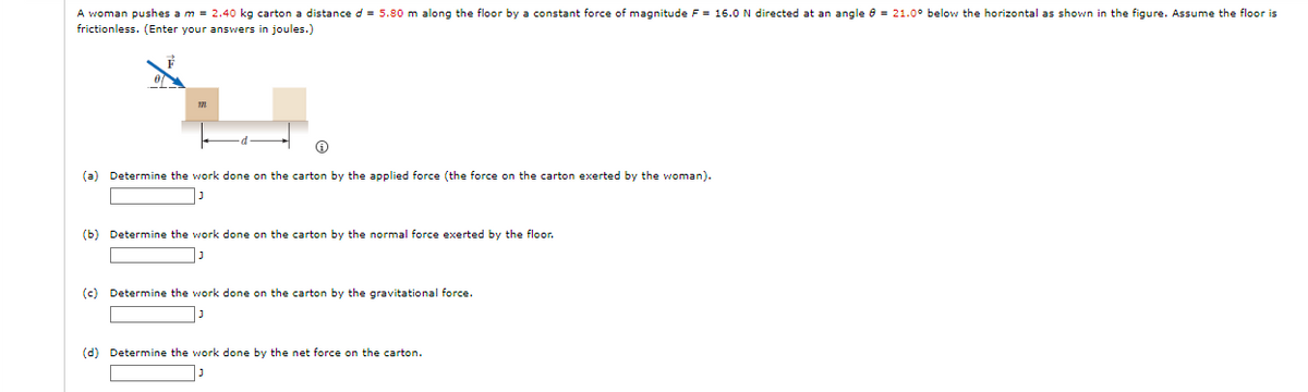 A woman pushes a m = 2.40 kg carton a distance d = 5.80 m along the floor by a constant force of magnitude F = 16.0 N directed at an angle 8 = 21.0° below the horizontal as shown in the figure. Assume the floor is
frictionless. (Enter your answers in joules.)
Ⓡ
(a) Determine the work done on the carton by the applied force (the force on the carton exerted by the woman).
(b) Determine the work done on the carton by the normal force exerted by the floor.
נן
(c) Determine the work done on the carton by the gravitational force.
(d) Determine the work done by the net force on the carton.
נן