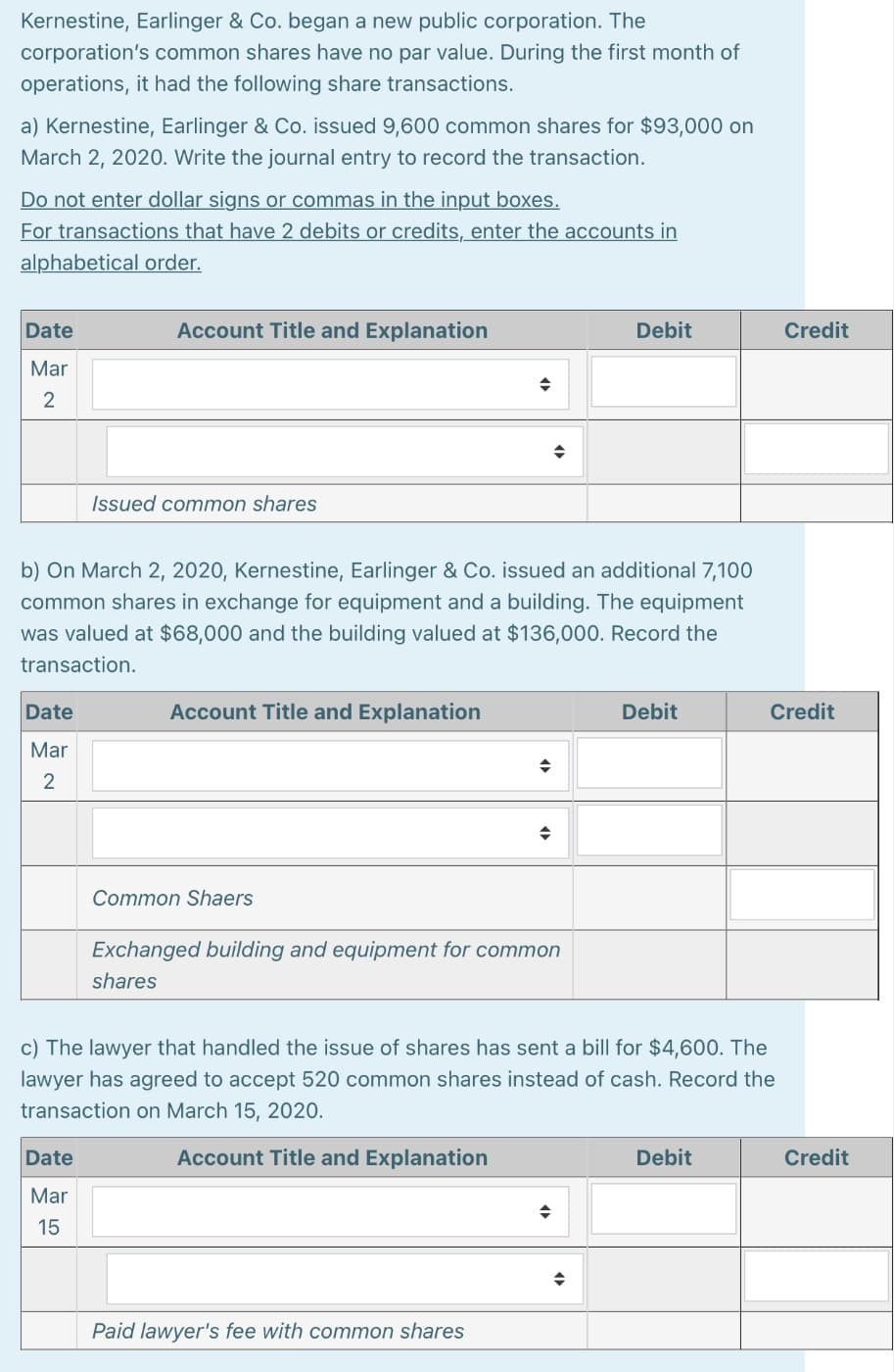 Kernestine, Earlinger & Co. began a new public corporation. The
corporation's common shares have no par value. During the first month of
operations, it had the following share transactions.
a) Kernestine, Earlinger & Co. issued 9,600 common shares for $93,000 on
March 2, 2020. Write the journal entry to record the transaction.
Do not enter dollar signs or commas in the input boxes.
For transactions that have 2 debits or credits, enter the accounts in
alphabetical order.
Date
Account Title and Explanation
Debit
Credit
Mar
2
Issued common shares
b) On March 2, 2020, Kernestine, Earlinger & Co. issued an additional 7,100
common shares in exchange for equipment and a building. The equipment
was valued at $68,000 and the building valued at $136,000. Record the
transaction.
Date
Account Title and Explanation
Debit
Credit
Mar
2
Common Shaers
Exchanged building and equipment for common
shares
c) The lawyer that handled the issue of shares has sent a bill for $4,600. The
lawyer has agreed to accept 520 common shares instead of cash. Record the
transaction on March 15, 2020.
Date
Account Title and Explanation
Debit
Credit
Mar
15
Paid lawyer's fee with common shares
