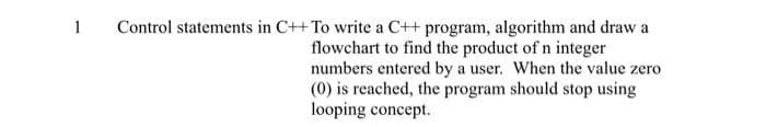 1
Control statements in C++ To write a C++ program, algorithm and draw a
flowchart to find the product of n integer
numbers entered by a user. When the value zero
(0) is reached, the program should stop using
looping concept.