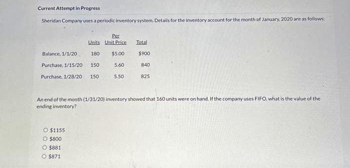 Current Attempt in Progress
Sheridan Company uses a periodic inventory system. Details for the inventory account for the month of January, 2020 are as follows:
Balance, 1/1/20
Purchase, 1/15/20
Purchase, 1/28/20
Per
Units Unit Price
180 $5.00
150
5.60
150
O $1155
O $800
O $881
O $871
5.50
Total
$900
840
825
An end of the month (1/31/20) inventory showed that 160 units were on hand. If the company uses FIFO, what is the value of the
ending inventory?