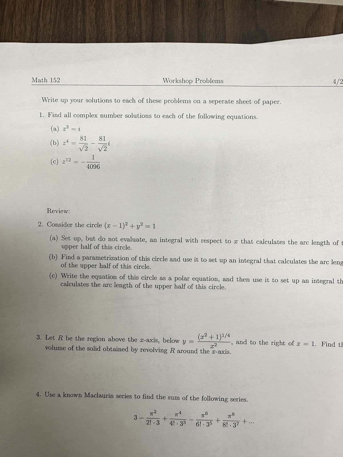 Math 152
Workshop Problems
Write up your solutions to each of these problems on a seperate sheet of paper.
1. Find all complex number solutions to each of the following equations.
(a) z³
(b) z4
= 2
81 81
=
√2 √2
(c) z12
1
4096
4/2
Review:
2. Consider the circle (x - 1)² + y² = 1
(a) Set up, but do not evaluate, an integral with respect to x that calculates the arc length of t
upper half of this circle.
(b) Find a parametrization of this circle and use it to set up an integral that calculates the arc leng
of the upper half of this circle.
(c) Write the equation of this circle as a polar equation, and then use it to set up an integral th
calculates the arc length of the upper half of this circle.
2
(x² + 1) 1/4
3. Let R be the region above the x-axis, below y
x2
volume of the solid obtained by revolving R around the x-axis.
=
,
and to the right of x = 1. Find th
x=
4. Use a known Maclaurin series to find the sum of the following series.
π²
3-
πT
πο
+
π8
2! 3 4! 33
6! .35
+
+...
8!.37