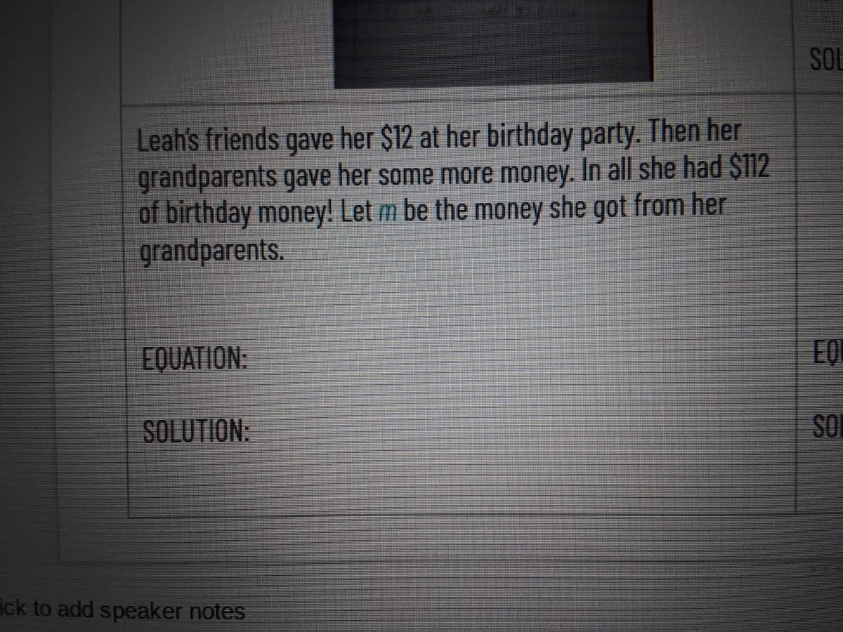 SOL
Leah's friends gave her $12 at her birthday party. Then her
grandparents gave her some more money. In all she had $112
of birthday money! Let m be the money she got from her
grandparents.
EQUATION:
SOLUTION:
SON
ick to add speaker notes
