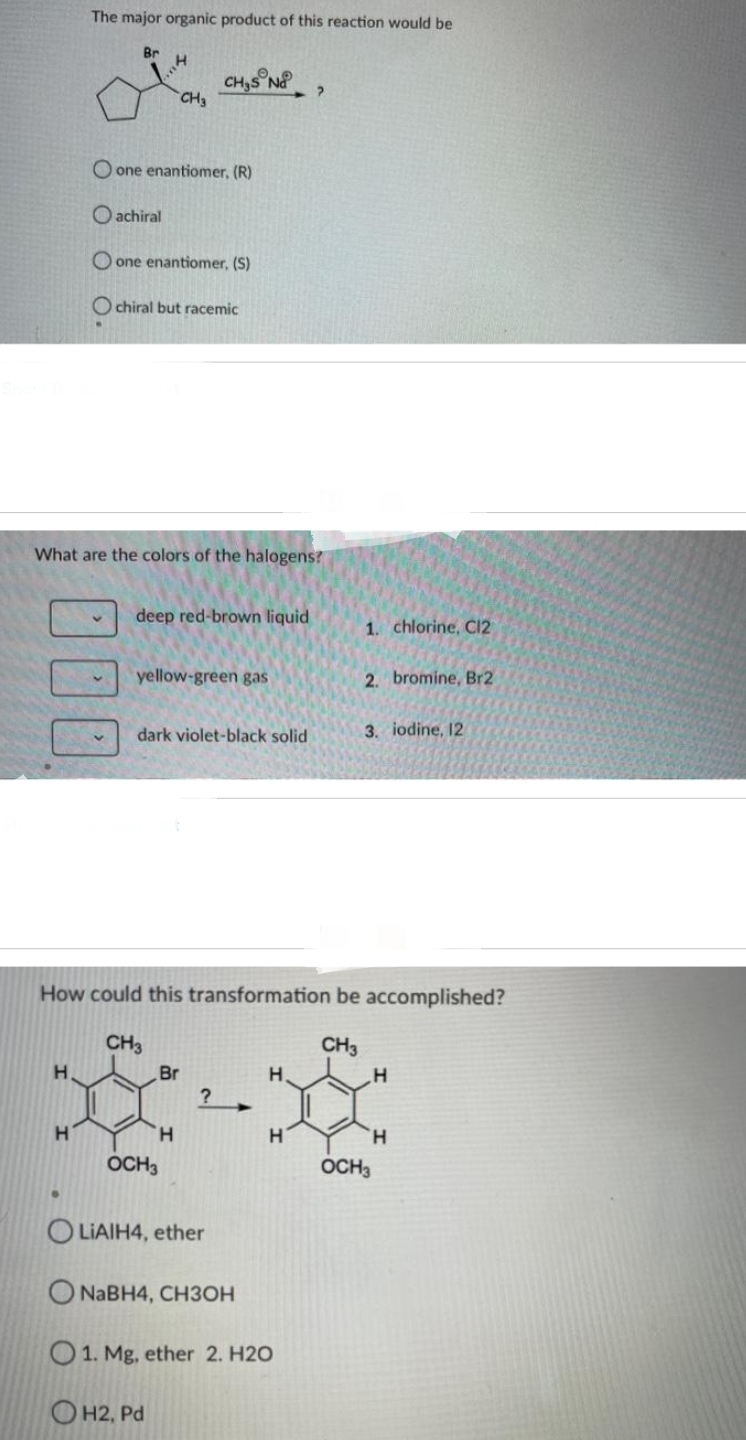 The major organic product of this reaction would be
H
H
Br
v
H
What are the colors of the halogens?
O one enantiomer, (R)
Oachiral
O one enantiomer, (S)
Ochiral but racemic
CH3
deep red-brown liquid
CH₂S N ?
yellow-green gas
dark violet-black solid
Br
H
OCH3
How could this transformation be accomplished?
CH3
CH3
?
H
H
1. chlorine, Cl2
OLIAIH4, ether
O NaBH4, CH3OH
O 1. Mg, ether 2. H2O
OH2, Pd
2. bromine, Br2
3. iodine, 12
H
H
OCH3