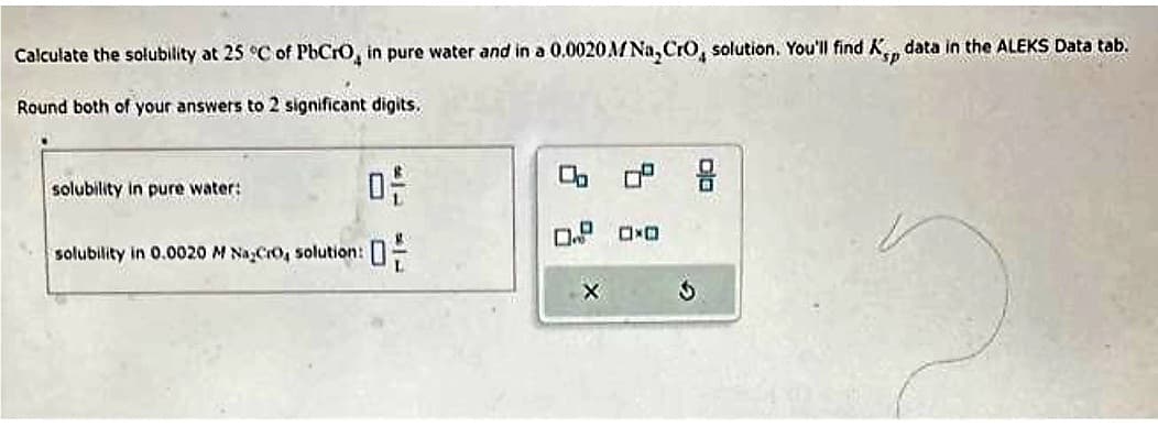 Calculate the solubility at 25 °C of PbCrO, in pure water and in a 0.0020 M Na, CrO, solution. You'll find Kp data in the ALEKS Data tab.
Round both of your answers to 2 significant digits.
S
solubility in pure water:
0-
solubility in 0.0020 M NaCro, solution:
0
0
X
0² 9
0.0
3