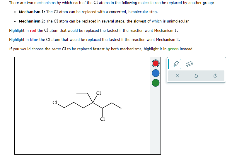 There are two mechanisms by which each of the C1 atoms in the following molecule can be replaced by another group:
⚫ Mechanism 1: The C1 atom can be replaced with a concerted, bimolecular step.
Mechanism 2: The C1 atom can be replaced in several steps, the slowest of which is unimolecular.
Highlight in red the C1 atom that would be replaced the fastest if the reaction went Mechanism 1.
Highlight in blue the C1 atom that would be replaced the fastest if the reaction went Mechanism 2.
If you would choose the same C1 to be replaced fastest by both mechanisms, highlight it in green instead.
C1
cl.
C1