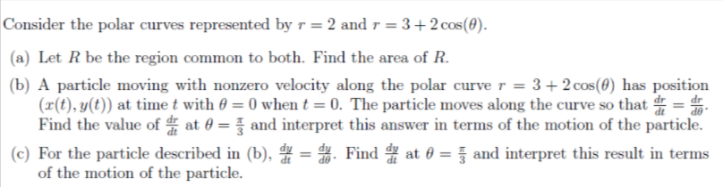 Consider the polar curves represented by r = 2 and r =
= 3+2 cos(0).
(a) Let R be the region common to both. Find the area of R.
(b) A particle moving with nonzero velocity along the polar curve r = 3+2 cos(0) has position
(x(t), y(t)) at time t with 0 = 0 when t = 0. The particle moves along the curve so that =
Find the value of at 0 = and interpret this answer in terms of the motion of the particle.
%3D
(c) For the particle described in (b), = . Find at 0 = and interpret this result in terms
of the motion of the particle.
%3D
