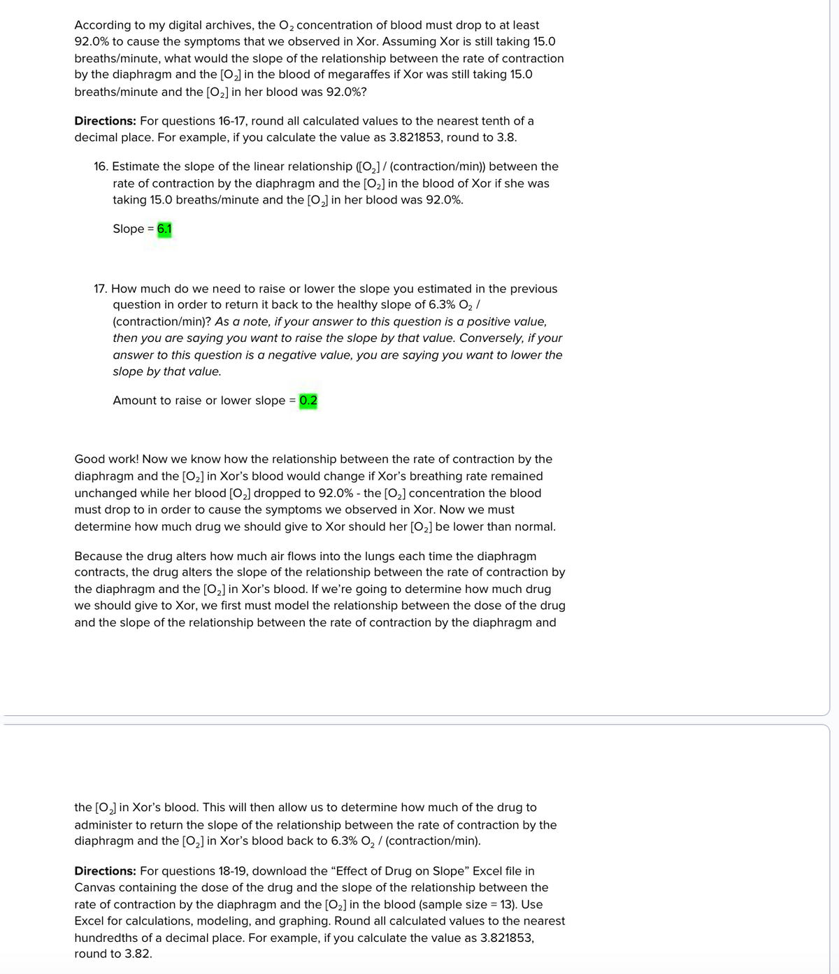 According to my digital archives, the O2 concentration of blood must drop to at least
92.0% to cause the symptoms that we observed in Xor. Assuming Xor is still taking 15.0
breaths/minute, what would the slope of the relationship between the rate of contraction
by the diaphragm and the [02] in the blood of megaraffes if Xor was still taking 15.0
breaths/minute and the [02] in her blood was 92.0%?
Directions: For questions 16-17, round all calculated values to the nearest tenth of a
decimal place. For example, if you calculate the value as 3.821853, round to 3.8.
16. Estimate the slope of the linear relationship ([2] / (contraction/min)) between the
rate of contraction by the diaphragm and the [02] in the blood of Xor if she was
taking 15.0 breaths/minute and the [02] in her blood was 92.0%.
Slope = 6.1
17. How much do we need to raise or lower the slope you estimated in the previous
question in order to return it back to the healthy slope of 6.3% O₂ /
(contraction/min)? As a note, if your answer to this question is a positive value,
then you are saying you want to raise the slope by that value. Conversely, if your
answer to this question is a negative value, you are saying you want to lower the
slope by that value.
Amount to raise or lower slope = 0.2
Good work! Now we know how the relationship between the rate of contraction by the
diaphragm and the [02] in Xor's blood would change if Xor's breathing rate remained
unchanged while her blood [02] dropped to 92.0% - the [02] concentration the blood
must drop to in order to cause the symptoms we observed in Xor. Now we must
determine how much drug we should give to Xor should her [02] be lower than normal.
Because the drug alters how much air flows into the lungs each time the diaphragm
contracts, the drug alters the slope of the relationship between the rate of contraction by
the diaphragm and the [02] in Xor's blood. If we're going to determine how much drug
we should give to Xor, we first must model the relationship between the dose of the drug
and the slope of the relationship between the rate of contraction by the diaphragm and
the [02] in Xor's blood. This will then allow us to determine how much of the drug to
administer to return the slope of the relationship between the rate of contraction by the
diaphragm and the [02] in Xor's blood back to 6.3% O2 / (contraction/min).
Directions: For questions 18-19, download the "Effect of Drug on Slope" Excel file in
Canvas containing the dose of the drug and the slope of the relationship between the
rate of contraction by the diaphragm and the [02] in the blood (sample size = 13). Use
Excel for calculations, modeling, and graphing. Round all calculated values to the nearest
hundredths of a decimal place. For example, if you calculate the value as 3.821853,
round to 3.82.