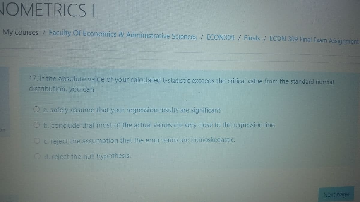 NOMETRICS I
My courses / Faculty OFEconomics & Administrative Sciences / ECON309 / Finals / ECON 309 Final Exam Assignment
17. If the absolute value of your calculated t-statistic exceeds the critical value from the standard normal
distribution, you can
Oa safely assume that your regression results are significant.
Ob.conclude that most of the actual values are very close to the regression line.
on
O Creject the assumption that the error terms are homoskedastic.
O d. reject the null hypothesis.
Next page
